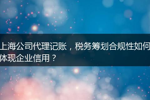 上海公司代理记账，税务筹划合规性如何体现企业信用？