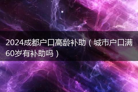 2024成都户口高龄补助（城市户口满60岁有补助吗）