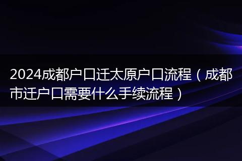 2024成都户口迁太原户口流程（成都市迁户口需要什么手续流程）