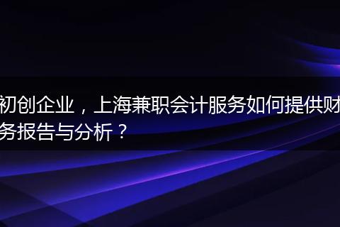 初创企业，上海兼职会计服务如何提供财务报告与分析？