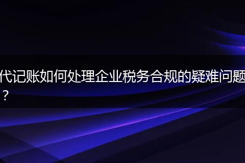 代记账如何处理企业税务合规的疑难问题？