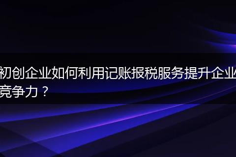 初创企业如何利用记账报税服务提升企业竞争力？