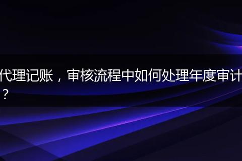 代理记账，审核流程中如何处理年度审计？