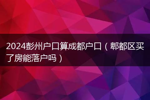 2024彭州户口算成都户口(郫都区买了房能落户吗)