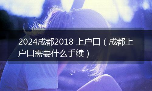 2024成都2018 上户口（成都上户口需要什么手续）