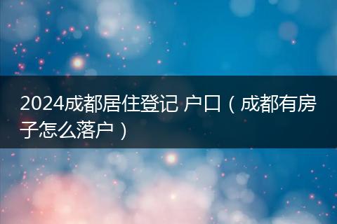 2024成都居住登记 户口（成都有房子怎么落户）