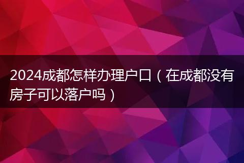 2024成都怎样办理户口（在成都没有房子可以落户吗）