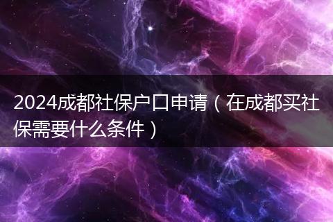 2024成都社保户口申请（在成都买社保需要什么条件）