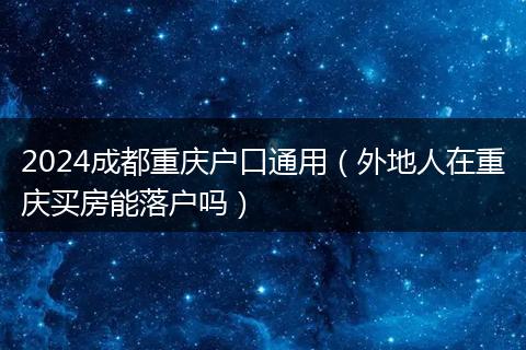 2024成都重庆户口通用(外地人在重庆买房能落户吗)
