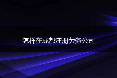 怎样在成都注册劳务公司
