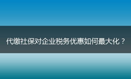 代缴社保对企业税务优惠如何最大化？