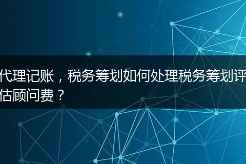 代理记账，税务筹划如何处理税务筹划评估顾问费？
