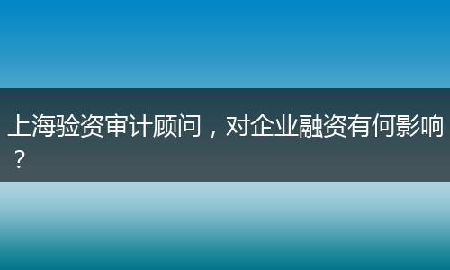 上海验资审计顾问，对企业融资有何影响？