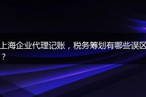 上海企业代理记账，税务筹划有哪些误区？