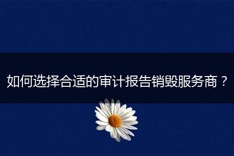 如何选择合适的审计报告销毁服务商？