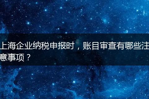 上海企业纳税申报时，账目审查有哪些注意事项？