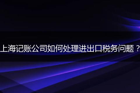 上海记账公司如何处理进出口税务问题？