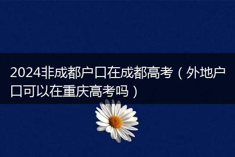 2024非成都户口在成都高考（外地户口可以在重庆高考吗）