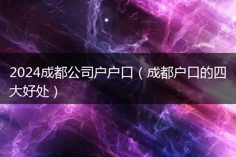 2024成都公司户户口（成都户口的四大好处）