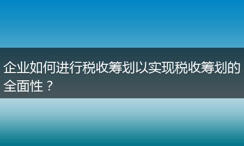 企业如何进行税收筹划以实现税收筹划的全面性？