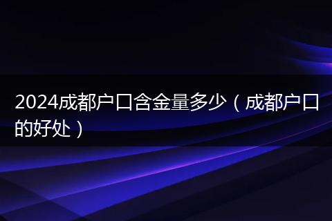 2024成都户口含金量多少（成都户口的好处）