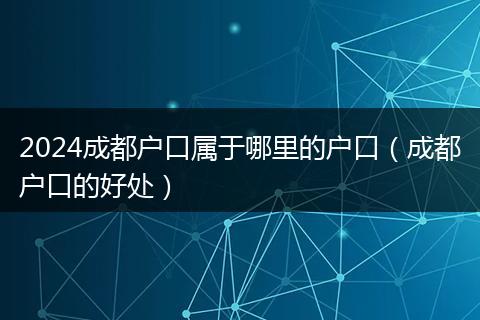 2024成都户口属于哪里的户口（成都户口的好处）