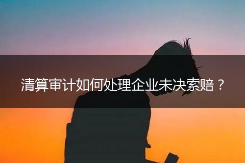 清算审计如何处理企业未决索赔？