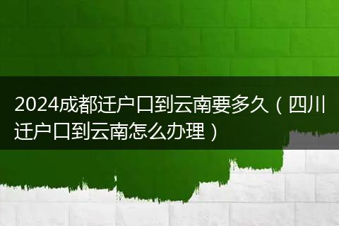 2024成都迁户口到云南要多久（四川迁户口到云南怎么办理）