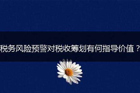 税务风险预警对税收筹划有何指导价值？