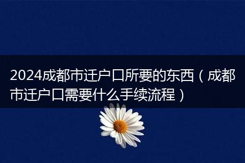 2024成都市迁户口所要的东西（成都市迁户口需要什么手续流程）