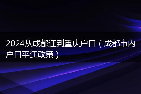 2024从成都迁到重庆户口（成都市内户口平迁政策）