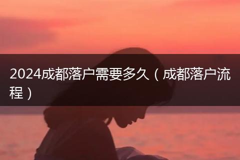 2024成都落户需要多久（成都落户流程）