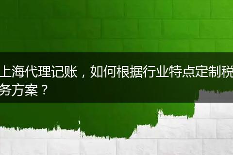 上海代理记账，如何根据行业特点定制税务方案？