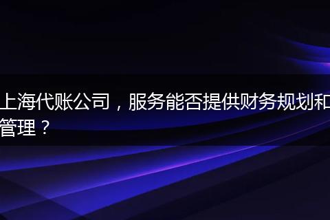 上海代账公司，服务能否提供财务规划和管理？