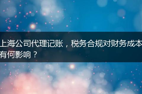 上海公司代理记账，税务合规对财务成本有何影响？