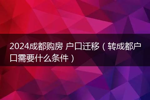 2024成都购房 户口迁移(转成都户口需要什么条件)