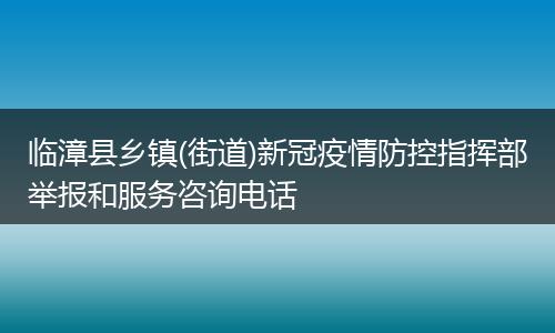 临漳县乡镇(街道)新冠疫情防控指挥部举报和服务咨询电话