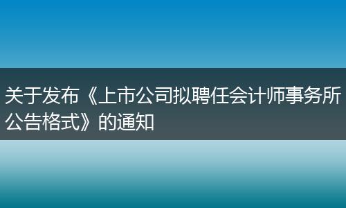 关于发布《上市公司拟聘任会计师事务所公告格式》的通知