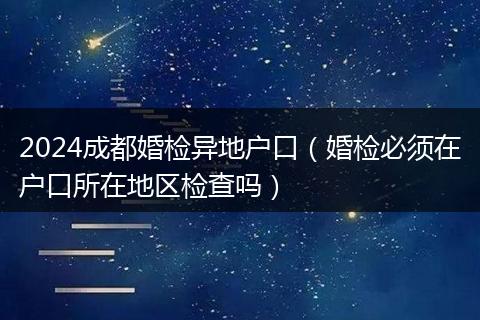 2024成都婚检异地户口(婚检必须在户口所在地区检查吗)