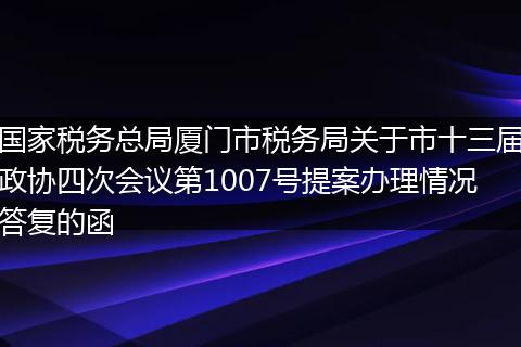 国家税务总局厦门市税务局关于市十三届政协四次会议第1007号提案办理情况答复的函