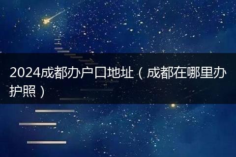 2024成都办户口地址（成都在哪里办护照）