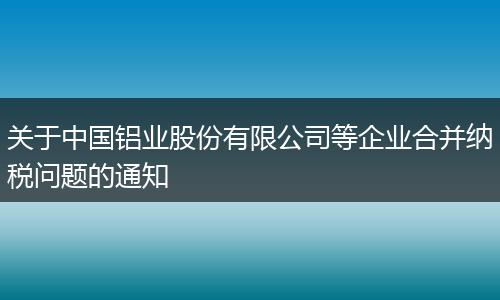 关于中国铝业股份有限公司等企业合并纳税问题的通知