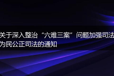 关于深入整治“六难三案”问题加强司法为民公正司法的通知