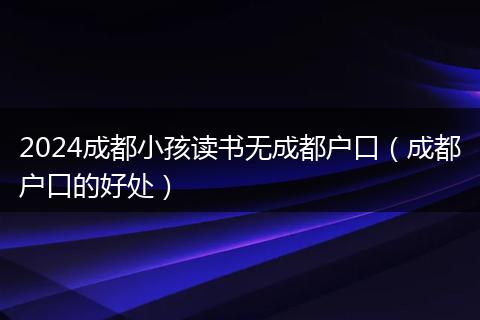 2024成都小孩读书无成都户口（成都户口的好处）