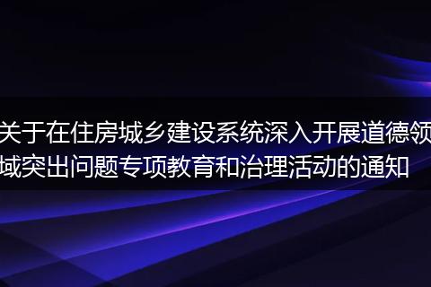 关于在住房城乡建设系统深入开展道德领域突出问题专项教育和治理活动的通知
