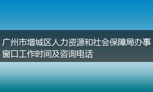 广州市增城区人力资源和社会保障局办事窗口工作时间及咨询电话