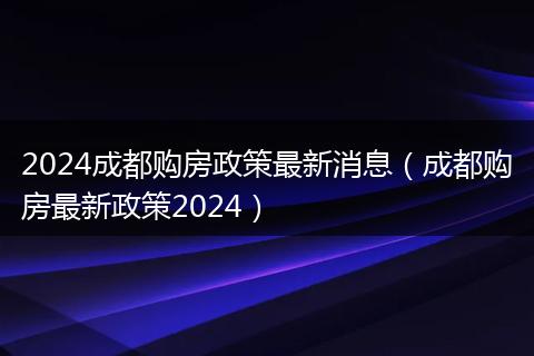 2024成都购房政策最新消息（成都购房最新政策2024）