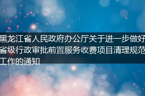 黑龙江省人民政府办公厅关于进一步做好省级行政审批前置服务收费项目清理规范工作的通知