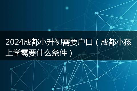 2024成都小升初需要户口（成都小孩上学需要什么条件）