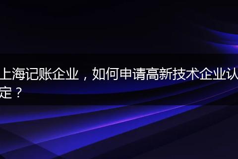 上海记账企业，如何申请高新技术企业认定？